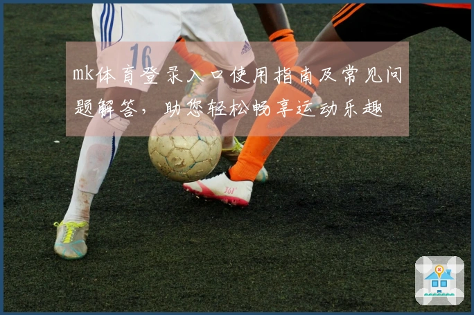 mk体育登录入口使用指南及常见问题解答，助您轻松畅享运动乐趣