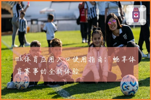 mk体育应用入口使用指南：畅享体育赛事的全新体验